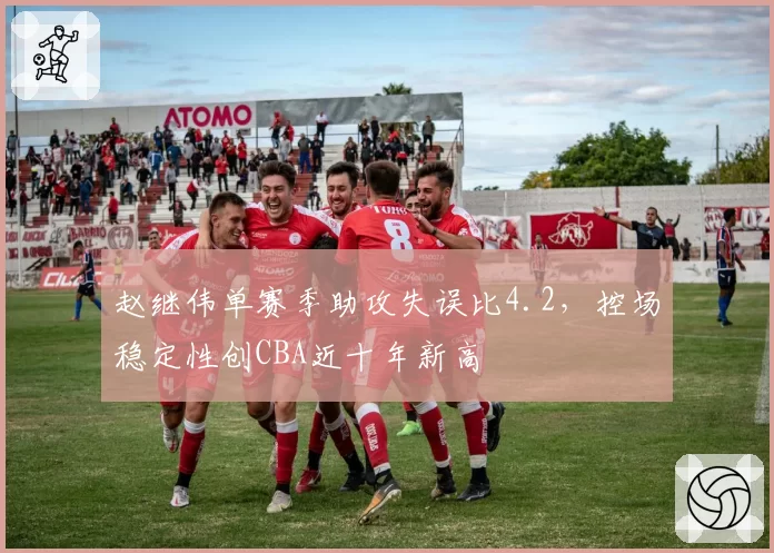 赵继伟单赛季助攻失误比4.2,控场稳定性创CBA近十年新高