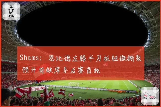 Shams：恩比德左膝半月板轻微撕裂 预计将缺席季后赛首轮