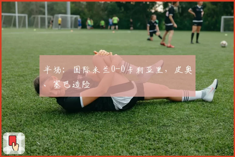 半场：国际米兰0-0卡利亚里，皮奥、塞巴造险