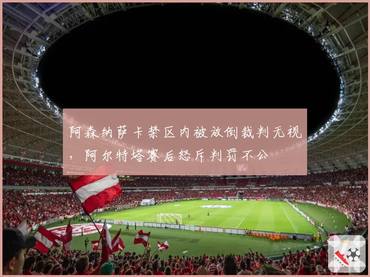 阿森纳萨卡禁区内被放倒裁判无视,阿尔特塔赛后怒斥判罚不公