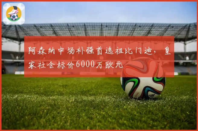 阿森纳中场补强首选祖比门迪，皇家社会标价6000万欧元