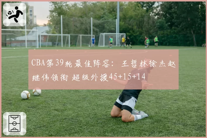 CBA第39轮最佳阵容：王哲林徐杰赵继伟领衔 超级外援45+15+14