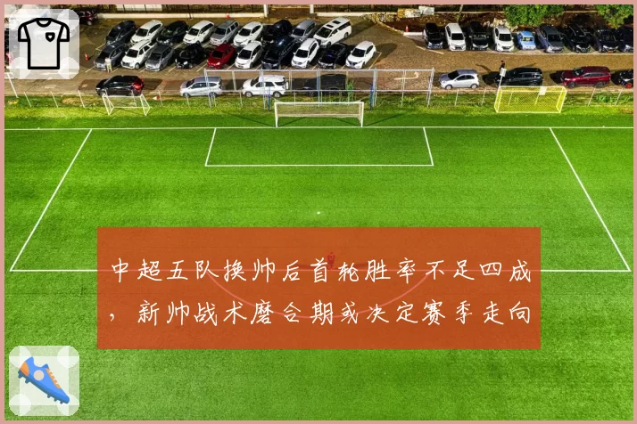中超五队换帅后首轮胜率不足四成，新帅战术磨合期或决定赛季走向__br_