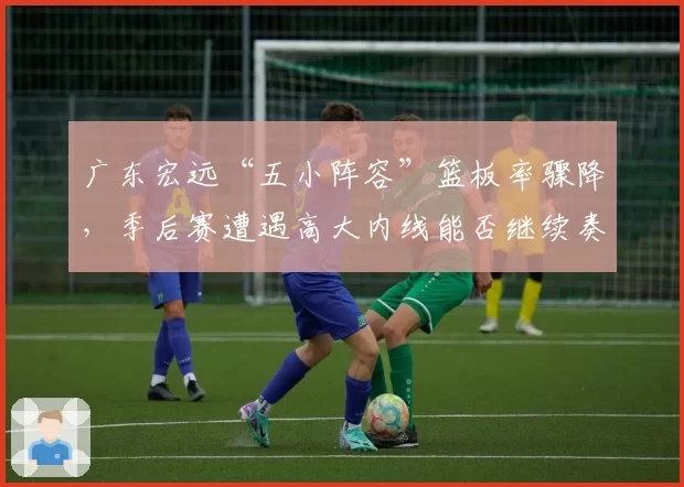 广东宏远“五小阵容”篮板率骤降，季后赛遭遇高大内线能否继续奏效？