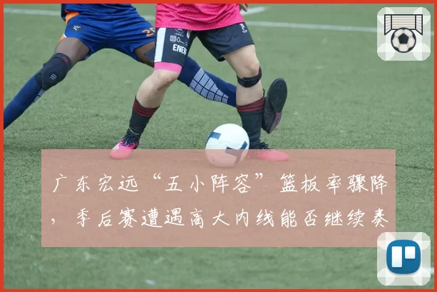 广东宏远“五小阵容”篮板率骤降，季后赛遭遇高大内线能否继续奏效？