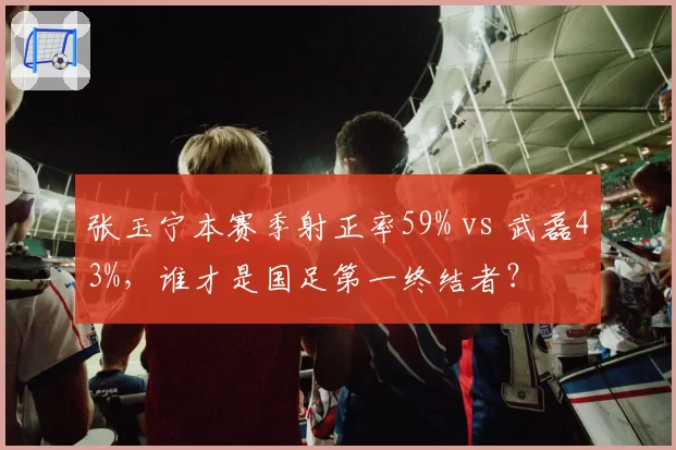张玉宁本赛季射正率59% vs 武磊43%，谁才是国足第一终结者？