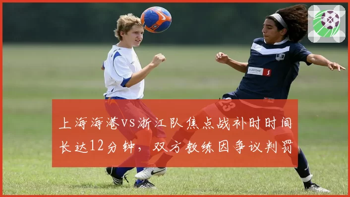 上海海港vs浙江队焦点战补时时间长达12分钟，双方教练因争议判罚双双染红