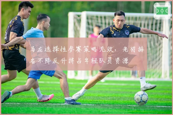 马龙选择性参赛策略见效,老将排名不降反升挤占年轻队员资源