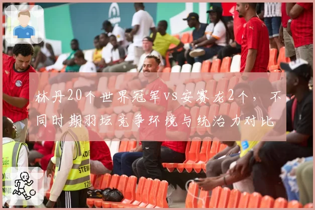 林丹20个世界冠军vs安赛龙2个，不同时期羽坛竞争环境与统治力对比