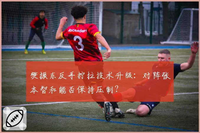 樊振东反手拧拉技术升级：对阵张本智和能否保持压制？