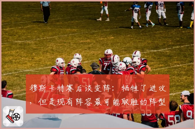 穆斯卡特赛后谈变阵：牺牲了进攻，但是现有阵容最可能取胜的阵型