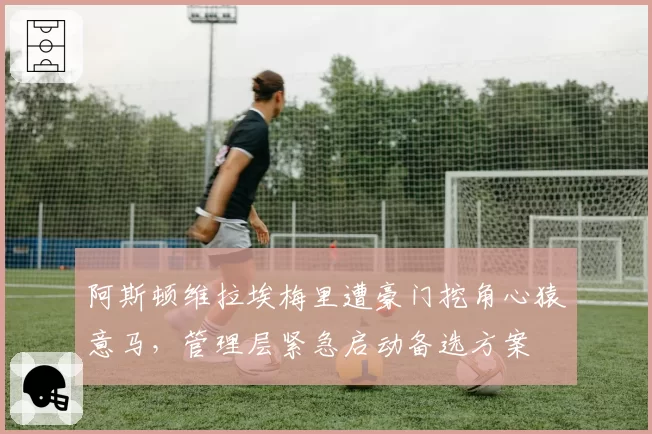 阿斯顿维拉埃梅里遭豪门挖角心猿意马,管理层紧急启动备选方案