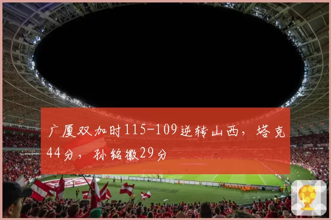 广厦双加时115-109逆转山西，塔克44分，孙铭徽29分