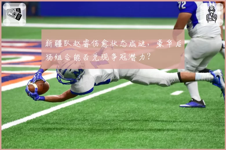 新疆队赵睿伤愈状态成谜，豪华后场组合能否兑现争冠潜力？