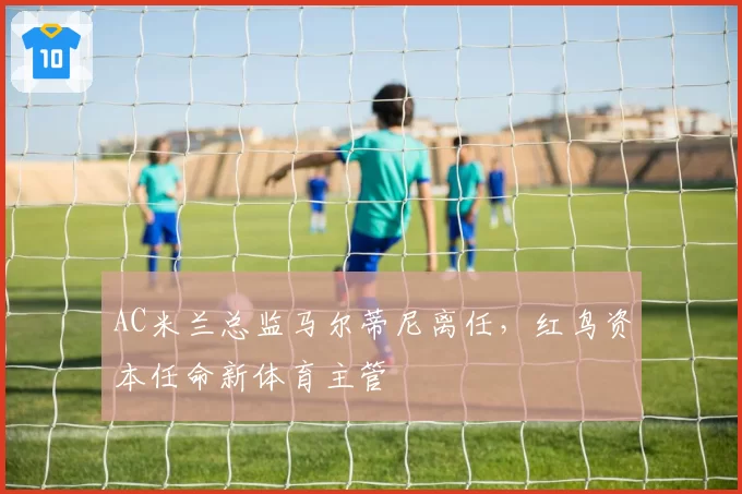 AC米兰总监马尔蒂尼离任，红鸟资本任命新体育主管