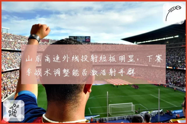 山东高速外线投射短板明显,下赛季战术调整能否激活射手群