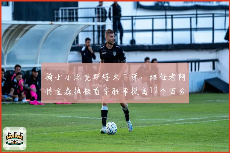 骑士小比克斯塔夫下课，继任者阿特金森执教首季胜率提高12个百分点