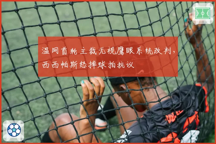 温网首轮主裁无视鹰眼系统改判，西西帕斯怒摔球拍抗议
