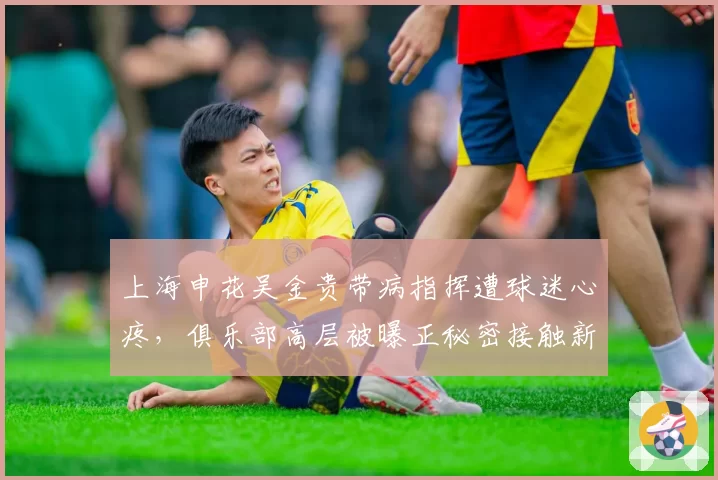 上海申花吴金贵带病指挥遭球迷心疼，俱乐部高层被曝正秘密接触新帅人选