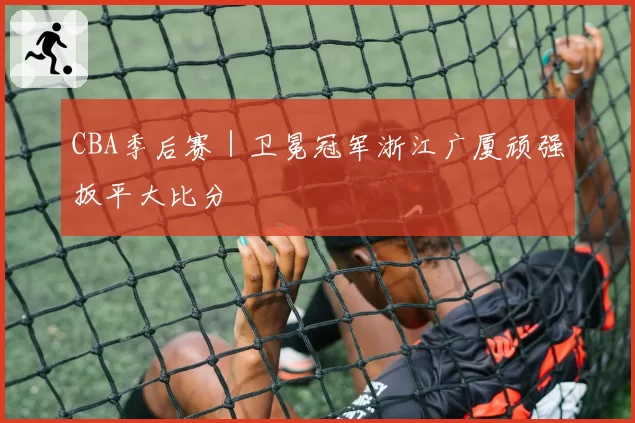 CBA季后赛｜卫冕冠军浙江广厦顽强扳平大比分