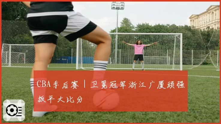 CBA季后赛｜卫冕冠军浙江广厦顽强扳平大比分