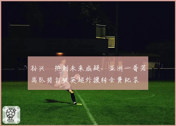 孙兴慜热刺未来成疑，亚洲一哥若离队将打破英超外援转会费纪录