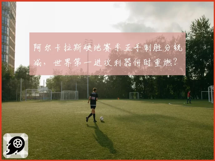 阿尔卡拉斯硬地赛季正手制胜分锐减，世界第一进攻利器何时重燃？