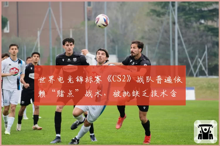 世界电竞锦标赛《CS2》战队普遍依赖“赌点”战术，被批缺乏技术含量