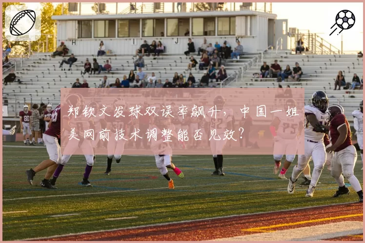 郑钦文发球双误率飙升，中国一姐美网前技术调整能否见效？