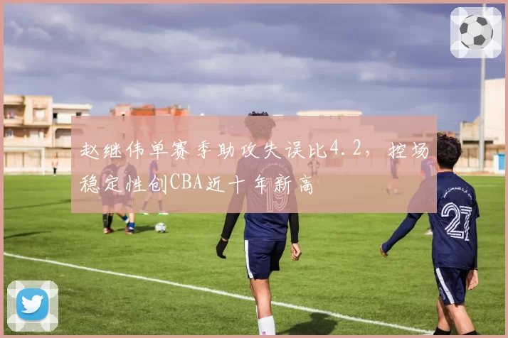 赵继伟单赛季助攻失误比4.2,控场稳定性创CBA近十年新高