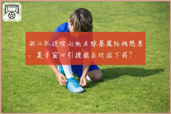 浙江队连续七轮丢球暴露防线隐患，夏季窗口引援能否对症下药？