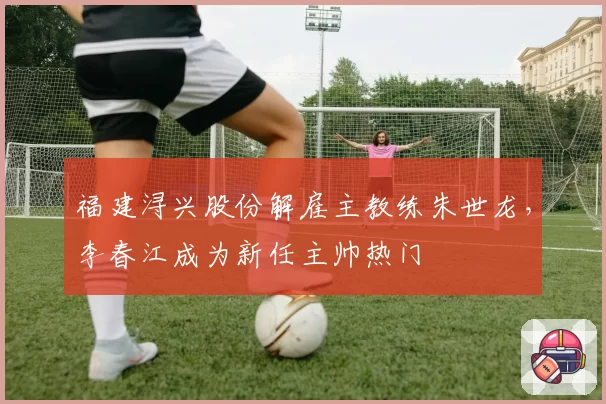 福建浔兴股份解雇主教练朱世龙，李春江成为新任主帅热门