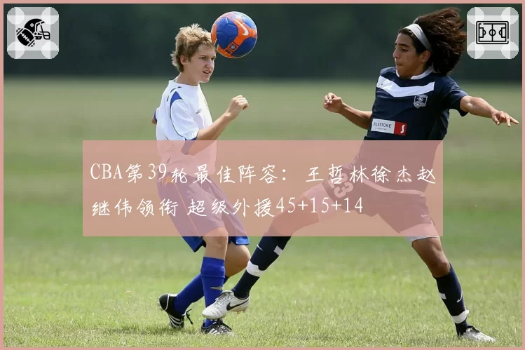 CBA第39轮最佳阵容：王哲林徐杰赵继伟领衔 超级外援45+15+14