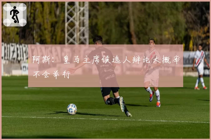 阿斯：皇马主席候选人辩论大概率不会举行