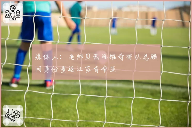 媒体人：老帅贝西洛维奇将以总顾问身份重返江苏肯帝亚