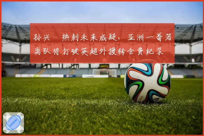 孙兴慜热刺未来成疑，亚洲一哥若离队将打破英超外援转会费纪录