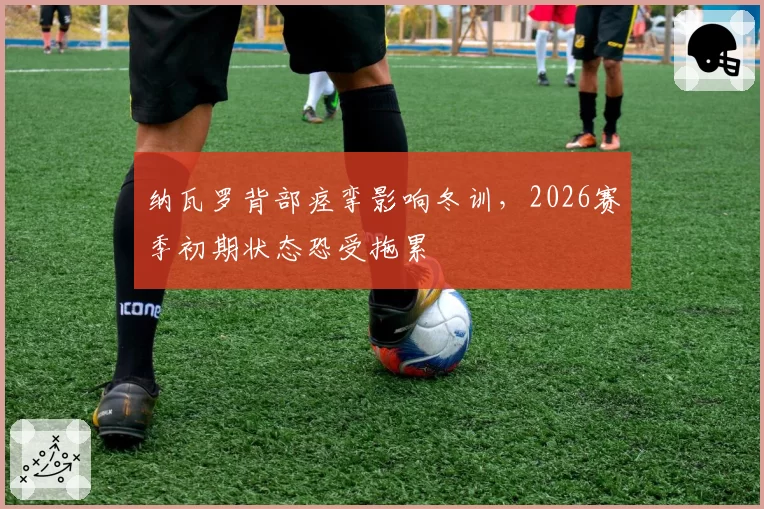 纳瓦罗背部痉挛影响冬训，2026赛季初期状态恐受拖累