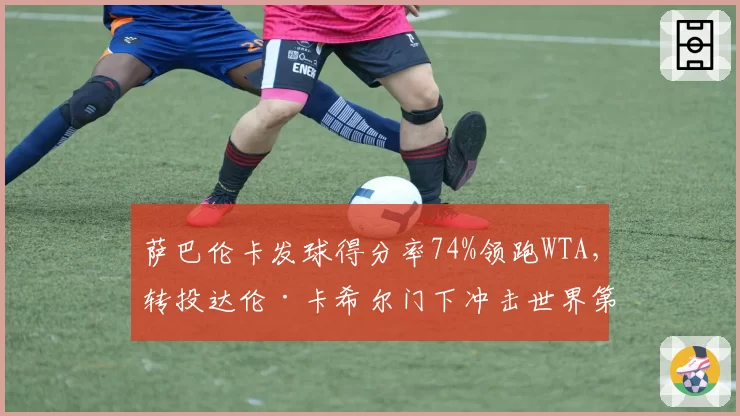 萨巴伦卡发球得分率74%领跑WTA,转投达伦·卡希尔门下冲击世界第一