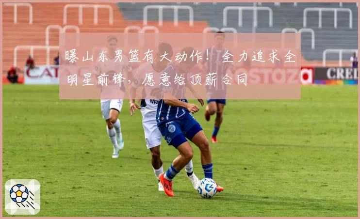 曝山东男篮有大动作!全力追求全明星前锋,愿意给顶薪合同