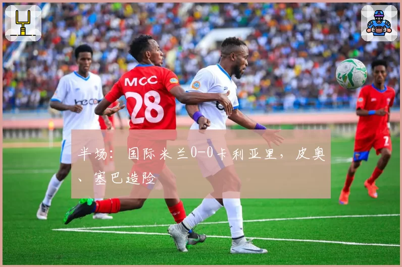 半场：国际米兰0-0卡利亚里，皮奥、塞巴造险