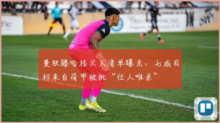 曼联滕哈格买人清单曝光,七成目标来自荷甲被批“任人唯亲”