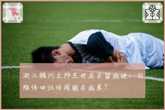 浙江稠州主帅王世龙去留成谜，刘维伟回归传闻能否成真？