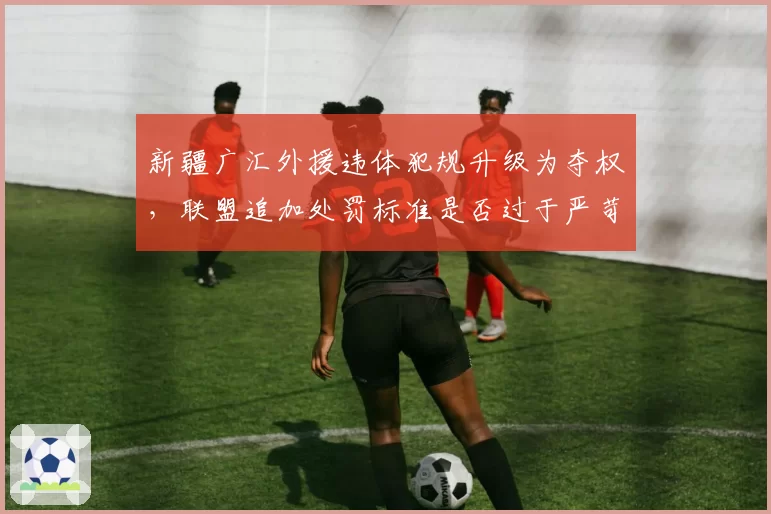 新疆广汇外援违体犯规升级为夺权，联盟追加处罚标准是否过于严苛？