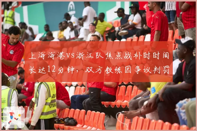 上海海港vs浙江队焦点战补时时间长达12分钟，双方教练因争议判罚双双染红