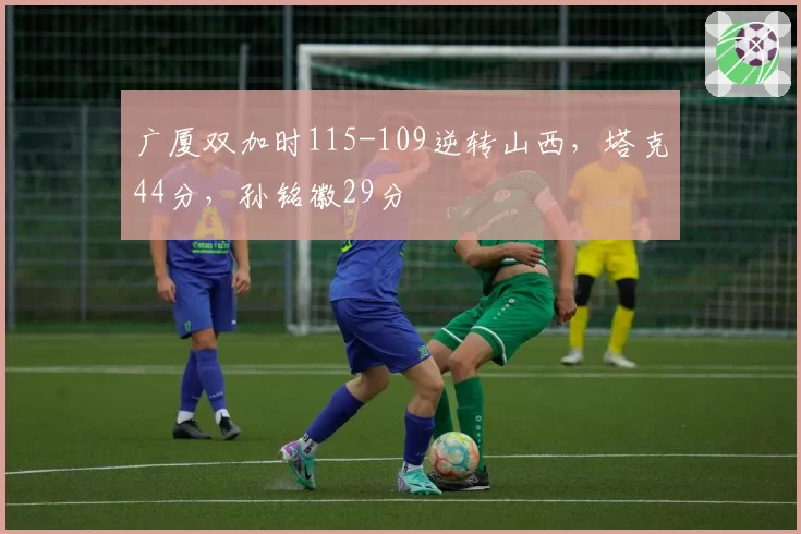 广厦双加时115-109逆转山西，塔克44分，孙铭徽29分