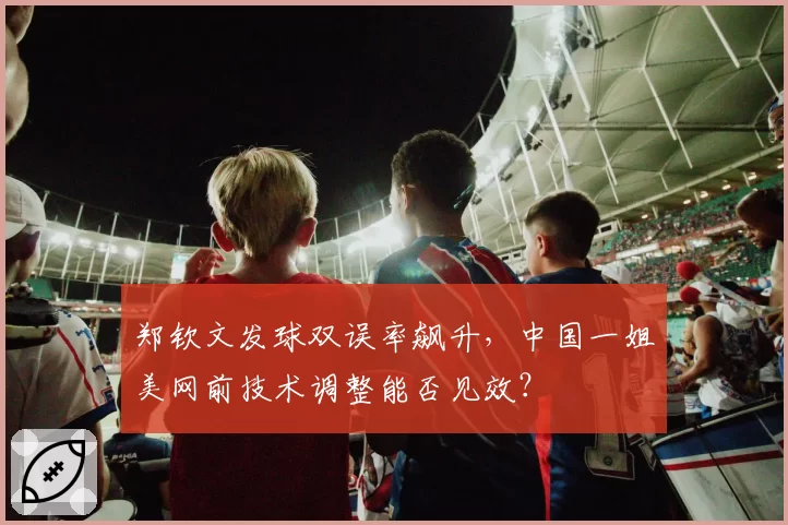 郑钦文发球双误率飙升，中国一姐美网前技术调整能否见效？
