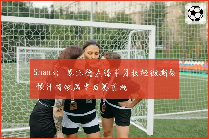 Shams:恩比德左膝半月板轻微撕裂 预计将缺席季后赛首轮