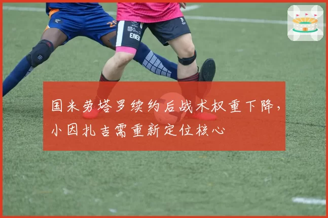 国米劳塔罗续约后战术权重下降，小因扎吉需重新定位核心