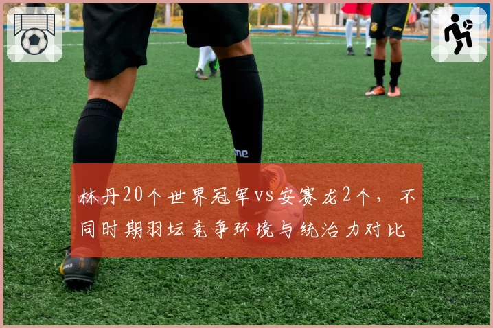 林丹20个世界冠军vs安赛龙2个,不同时期羽坛竞争环境与统治力对比