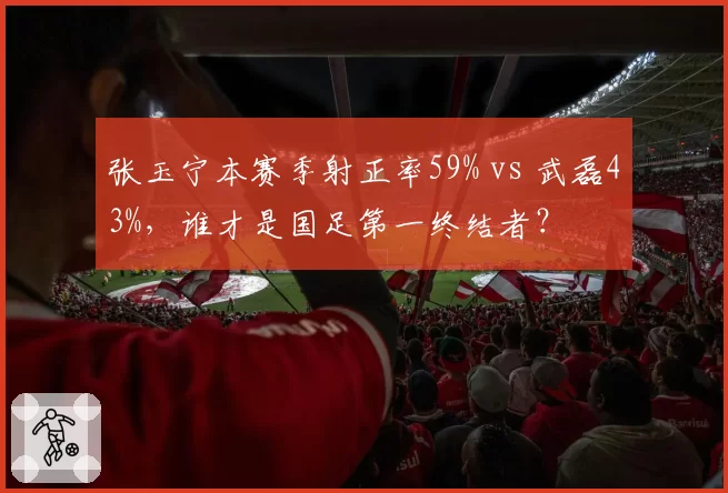 张玉宁本赛季射正率59% vs 武磊43%，谁才是国足第一终结者？